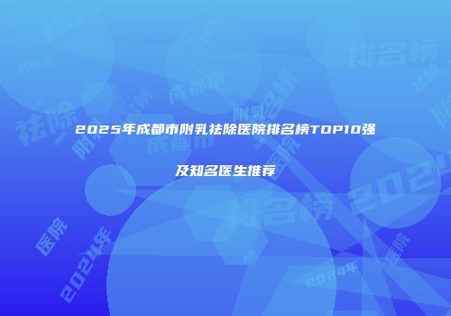 2025年成都市附乳祛除医院排名榜TOP10强及知名医生推荐