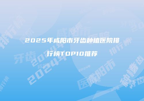 2025年咸阳市牙齿种植医院排行榜TOP10推荐
