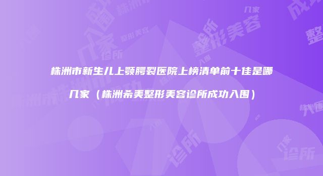 株洲市新生儿上颚腭裂医院上榜清单前十佳是哪几家（株洲希美整形美容诊所成功入围）