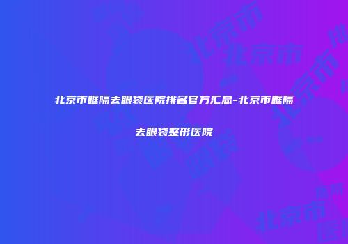 北京市眶隔去眼袋医院排名官方汇总-北京市眶隔去眼袋整形医院
