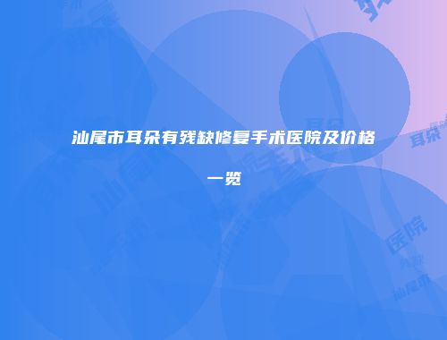 汕尾市耳朵有残缺修复手术医院及价格一览