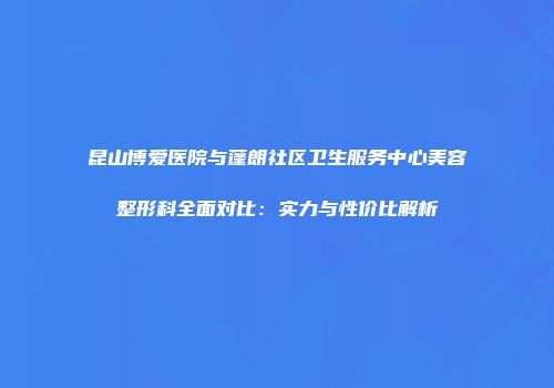 昆山博爱医院与蓬朗社区卫生服务中心美容整形科全面对比：实力与性价比解析