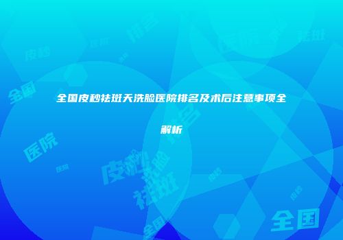 全国皮秒祛斑天洗脸医院排名及术后注意事项全解析