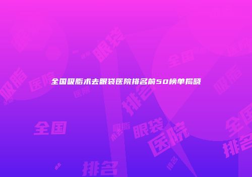 全国吸脂术去眼袋医院排名前50榜单揭晓