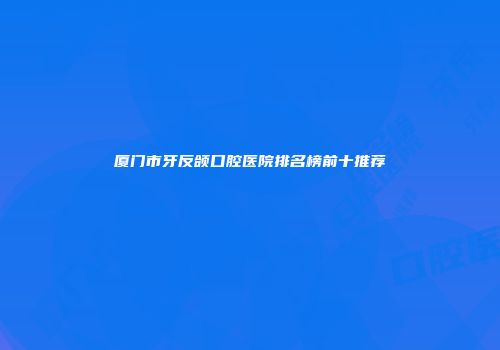 厦门市牙反颌口腔医院排名榜前十推荐