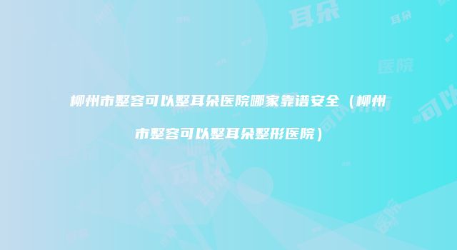 柳州市整容可以整耳朵医院哪家靠谱安全（柳州市整容可以整耳朵整形医院）