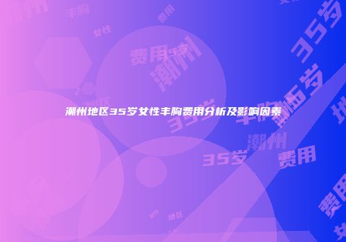 潮州地区35岁女性丰胸费用分析及影响因素
