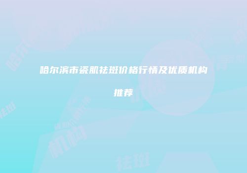 哈尔滨市瓷肌祛斑价格行情及优质机构推荐