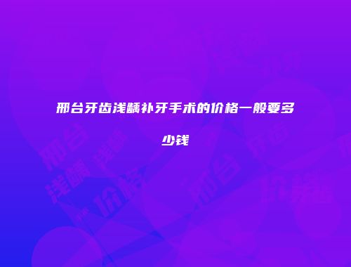 邢台牙齿浅龋补牙手术的价格一般要多少钱