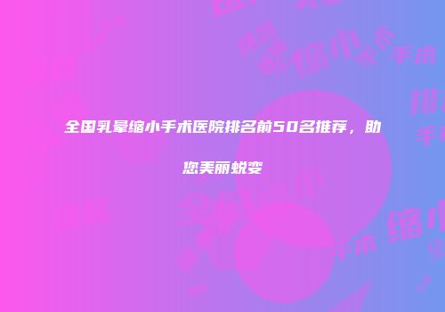 全国乳晕缩小手术医院排名前50名推荐，助您美丽蜕变