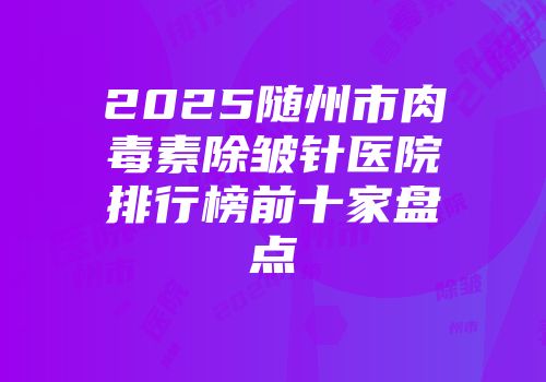 2025随州市肉毒素除皱针医院排行榜前十家盘点
