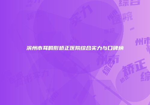 滨州市耳畸形矫正医院综合实力与口碑榜