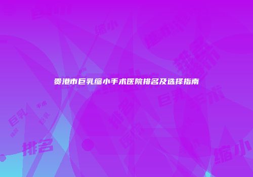 贵港市巨乳缩小手术医院排名及选择指南