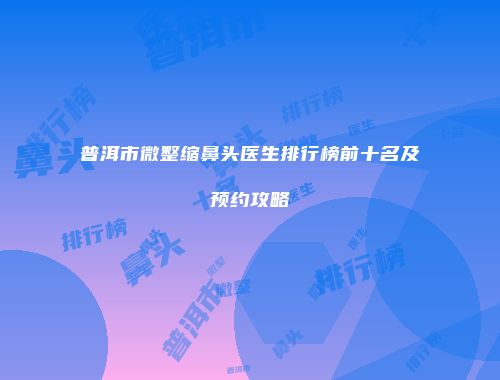 普洱市微整缩鼻头医生排行榜前十名及预约攻略