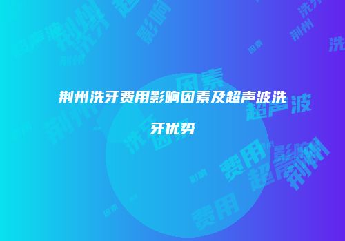 荆州洗牙费用影响因素及超声波洗牙优势