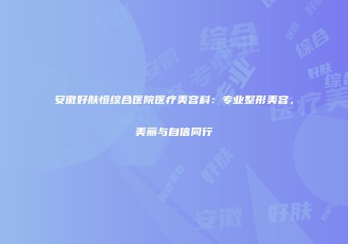 安徽好肤恒综合医院医疗美容科：专业整形美容，美丽与自信同行