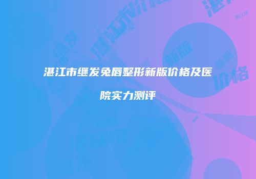 湛江市继发兔唇整形新版价格及医院实力测评