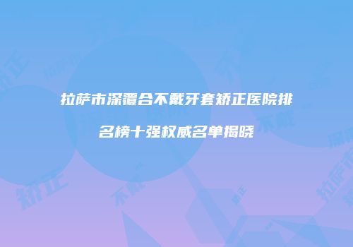 拉萨市深覆合不戴牙套矫正医院排名榜十强权威名单揭晓
