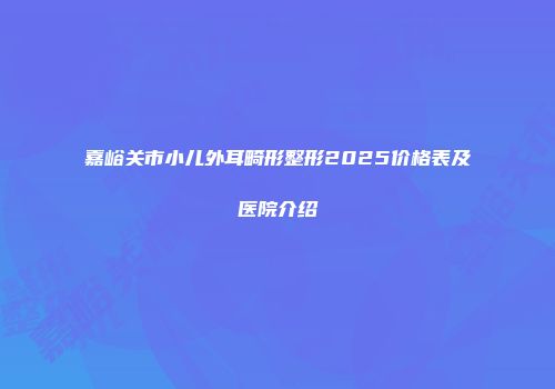 嘉峪关市小儿外耳畸形整形2025价格表及医院介绍