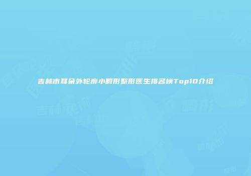 吉林市耳朵外轮廓小畸形整形医生排名榜Top10介绍