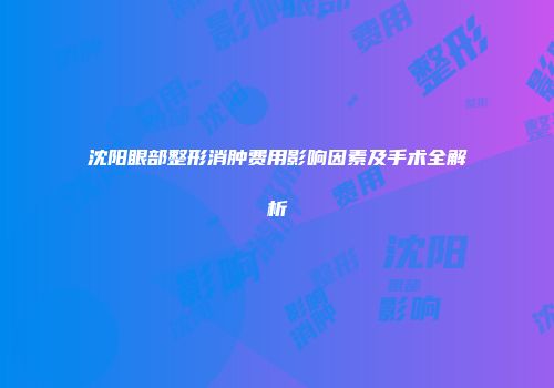 沈阳眼部整形消肿费用影响因素及手术全解析