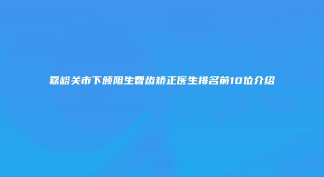 嘉峪关市下颌阻生智齿矫正医生排名前10位介绍
