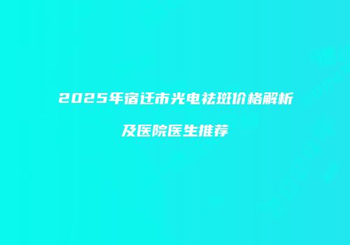 2025年宿迁市光电祛斑价格解析及医院医生推荐