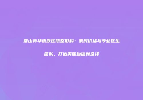 唐山青华皮肤医院整形科：亲民价格与专业医生团队，打造美丽自信新选择