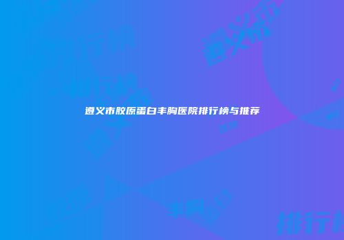 遵义市胶原蛋白丰胸医院排行榜与推荐