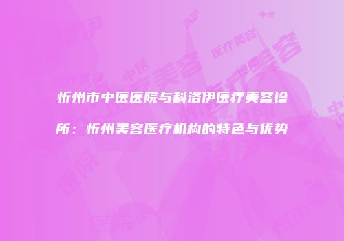 忻州市中医医院与科洛伊医疗美容诊所：忻州美容医疗机构的特色与优势