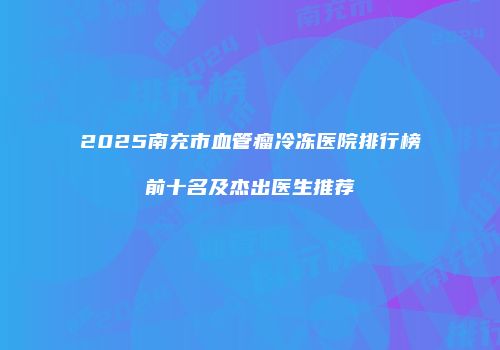 2025南充市血管瘤冷冻医院排行榜前十名及杰出医生推荐