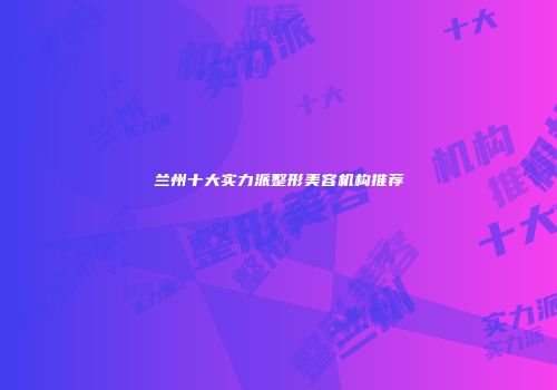 兰州十大实力派整形美容机构推荐