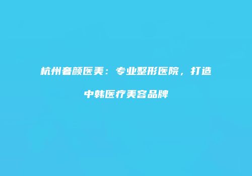 杭州奢颜医美：专业整形医院，打造中韩医疗美容品牌