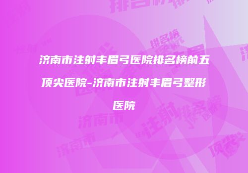 济南市注射丰眉弓医院排名榜前五顶尖医院-济南市注射丰眉弓整形医院