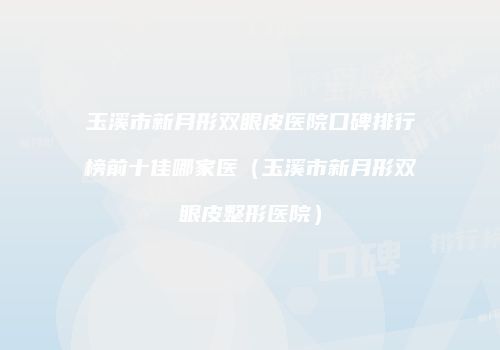 玉溪市新月形双眼皮医院口碑排行榜前十佳哪家医（玉溪市新月形双眼皮整形医院）