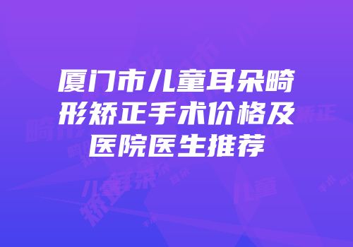 厦门市儿童耳朵畸形矫正手术价格及医院医生推荐