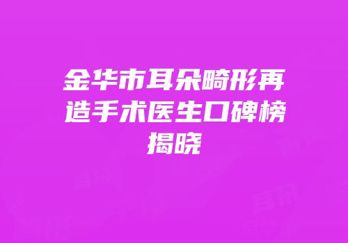 金华市耳朵畸形再造手术医生口碑榜揭晓