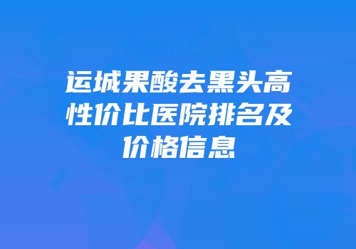 运城果酸去黑头高性价比医院排名及价格信息