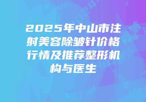 2025年中山市注射美容除皱针价格行情及推荐整形机构与医生