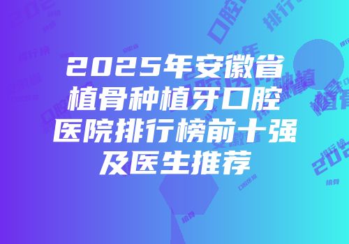 2025年安徽省植骨种植牙口腔医院排行榜前十强及医生推荐
