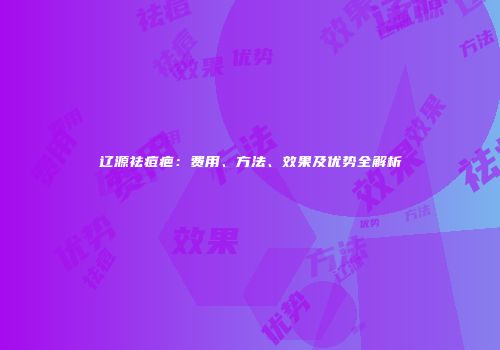 辽源祛痘疤：费用、方法、效果及优势全解析