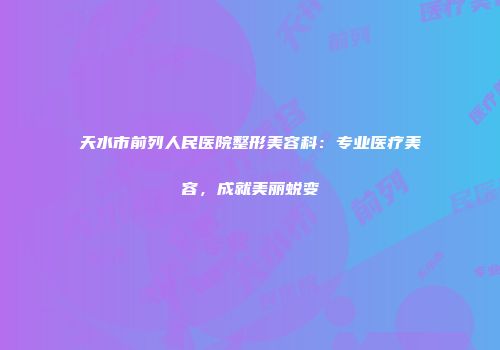天水市前列人民医院整形美容科：专业医疗美容，成就美丽蜕变