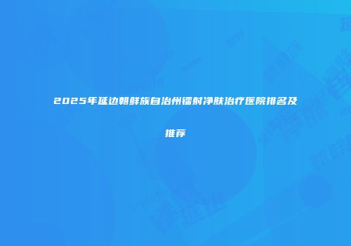 2025年延边朝鲜族自治州镭射净肤治疗医院排名及推荐