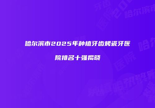 哈尔滨市2025年种植牙齿烤瓷牙医院排名十强揭晓