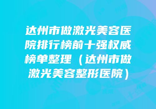 达州市做激光美容医院排行榜前十强权威榜单整理（达州市做激光美容整形医院）