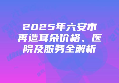 2025年六安市再造耳朵价格、医院及服务全解析