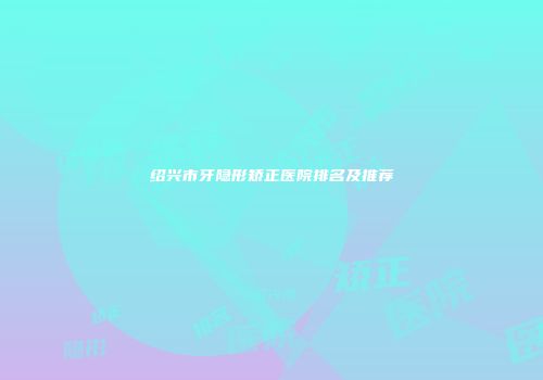 绍兴市牙隐形矫正医院排名及推荐
