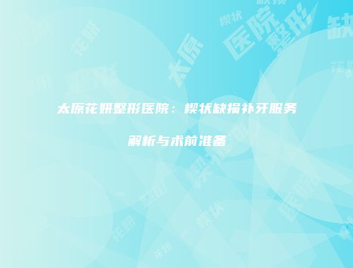 太原花妍整形医院：楔状缺损补牙服务解析与术前准备