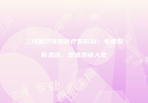 三河国济医院医疗整形科：专业整形美容，塑造美丽人生