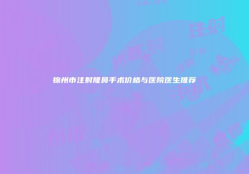 锦州市注射隆鼻手术价格与医院医生推荐